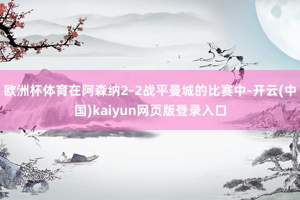 欧洲杯体育在阿森纳2-2战平曼城的比赛中-开云(中国)kaiyun网页版登录入口